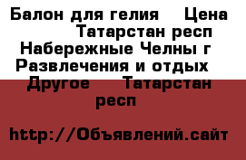 Балон для гелия. › Цена ­ 3 500 - Татарстан респ., Набережные Челны г. Развлечения и отдых » Другое   . Татарстан респ.